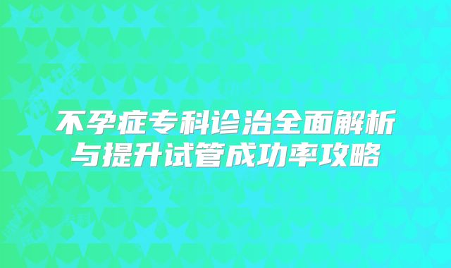 不孕症专科诊治全面解析与提升试管成功率攻略