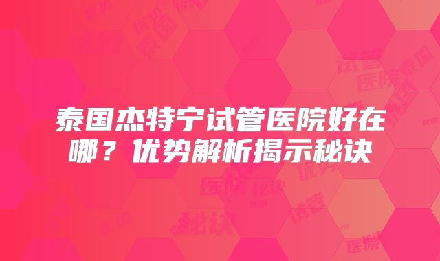 泰国杰特宁试管医院好在哪？优势解析揭示秘诀