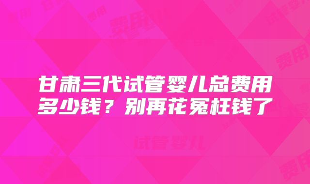 甘肃三代试管婴儿总费用多少钱?别再花冤枉钱了