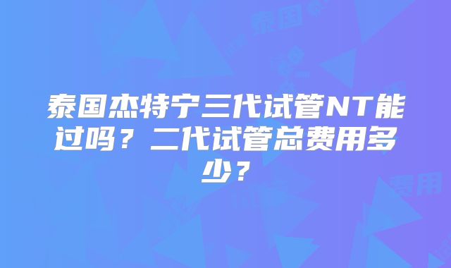 泰国杰特宁三代试管NT能过吗？二代试管总费用多少？