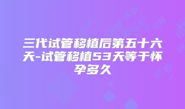 三代试管移植后第五十六天-试管移植53天等于怀孕多久