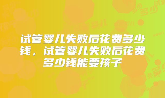 试管婴儿失败后花费多少钱,试管婴儿失败后花费多少钱能要孩子