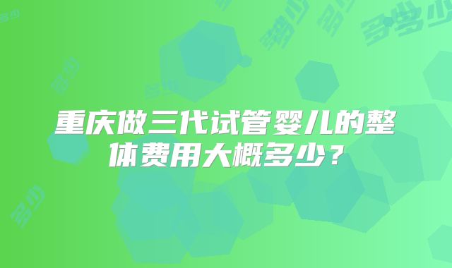 重庆做三代试管婴儿的整体费用大概多少?