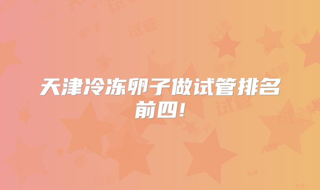 天津冷冻卵子做试管排名前四!