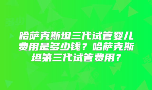 哈萨克斯坦三代试管婴儿费用是多少钱?哈萨克斯坦第三代试管费用?