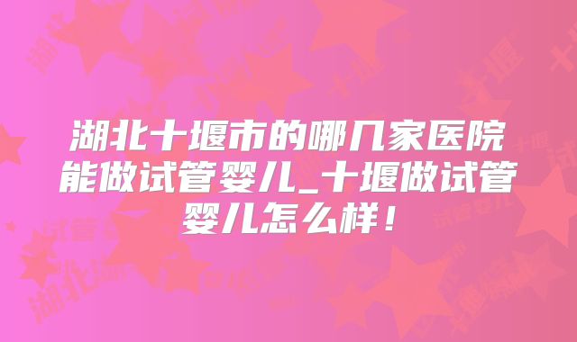 湖北十堰市的哪几家医院能做试管婴儿_十堰做试管婴儿怎么样！