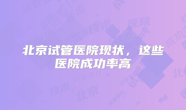 北京试管医院现状，这些医院成功率高