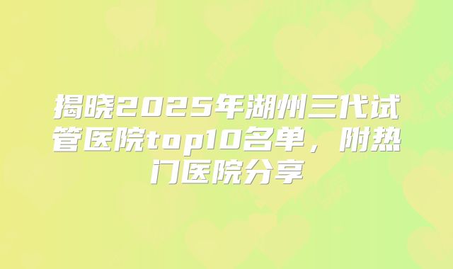 揭晓2025年湖州三代试管医院top10名单，附热门医院分享