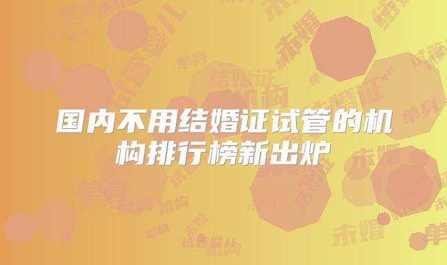 国内不用结婚证试管的机构排行榜新出炉