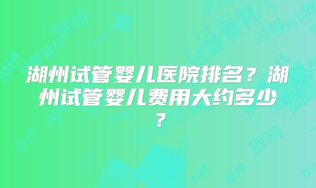 湖州试管婴儿医院排名?湖州试管婴儿费用大约多少?