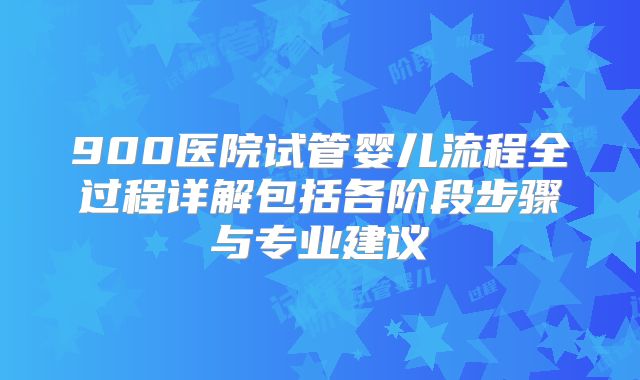 900医院试管婴儿流程全过程详解包括各阶段步骤与专业建议