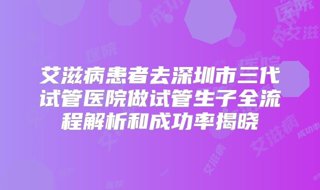 艾滋病患者去深圳市三代试管医院做试管生子全流程解析和成功率揭晓