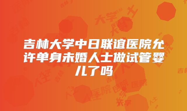 吉林大学中日联谊医院允许单身未婚人士做试管婴儿了吗