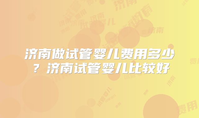 济南做试管婴儿费用多少?济南试管婴儿比较好