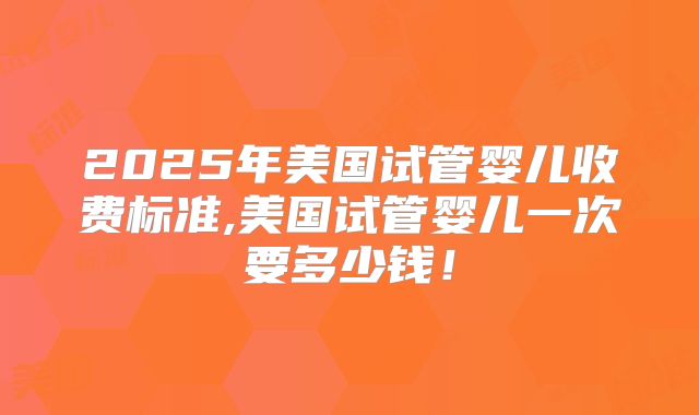 2025年美国试管婴儿收费标准,美国试管婴儿一次要多少钱！