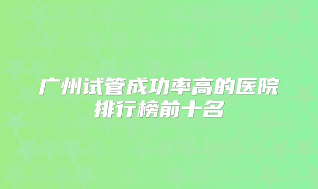 广州试管成功率高的医院排行榜前十名