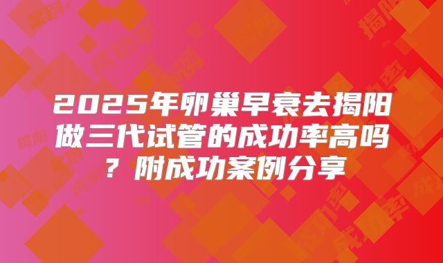 2025年卵巢早衰去揭阳做三代试管的成功率高吗?附成功案例分享
