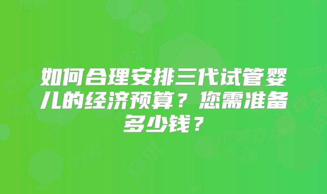如何合理安排三代试管婴儿的经济预算？您需准备多少钱？