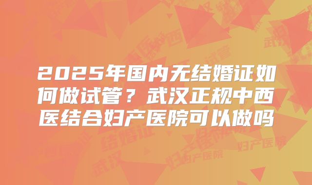 2025年国内无结婚证如何做试管？武汉正规中西医结合妇产医院可以做吗