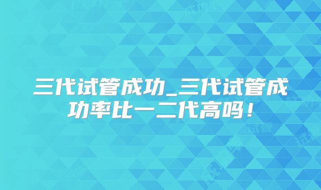 三代试管成功_三代试管成功率比一二代高吗!