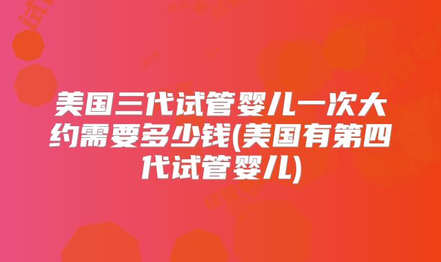 美国三代试管婴儿一次大约需要多少钱(美国有第四代试管婴儿)