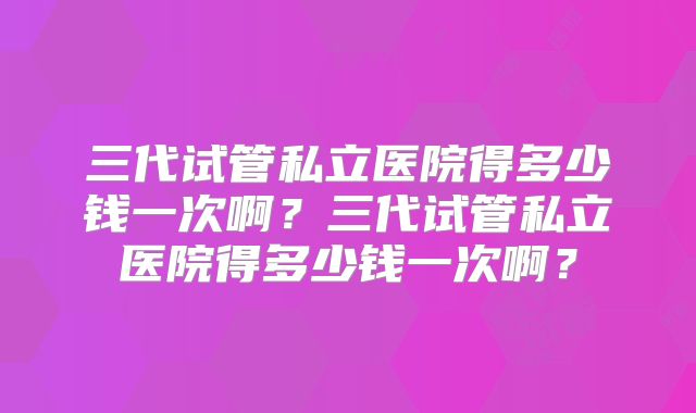三代试管私立医院得多少钱一次啊？三代试管私立医院得多少钱一次啊？