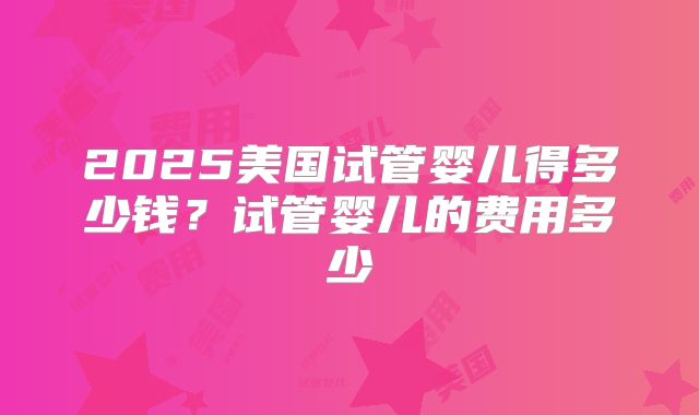 2025美国试管婴儿得多少钱？试管婴儿的费用多少