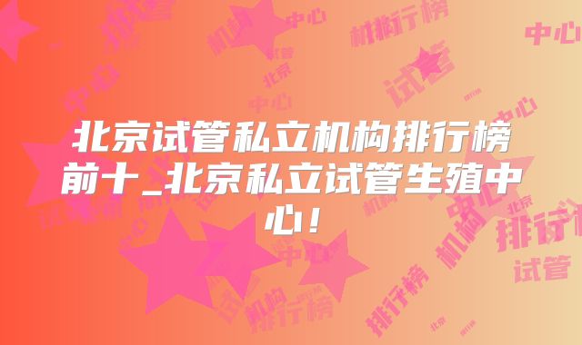 北京试管私立机构排行榜前十_北京私立试管生殖中心!
