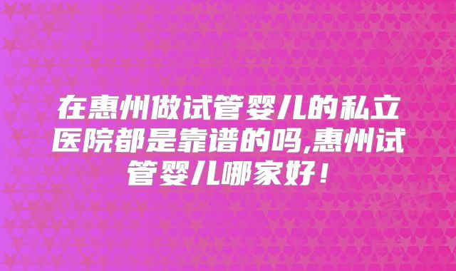 在惠州做试管婴儿的私立医院都是靠谱的吗,惠州试管婴儿哪家好！