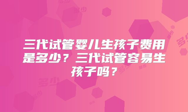 三代试管婴儿生孩子费用是多少?三代试管容易生孩子吗?