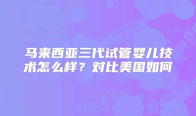 马来西亚三代试管婴儿技术怎么样？对比美国如何