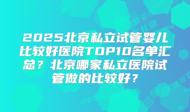2025北京私立试管婴儿比较好医院TOP10名单汇总?北京哪家私立医院试管做的比较好?