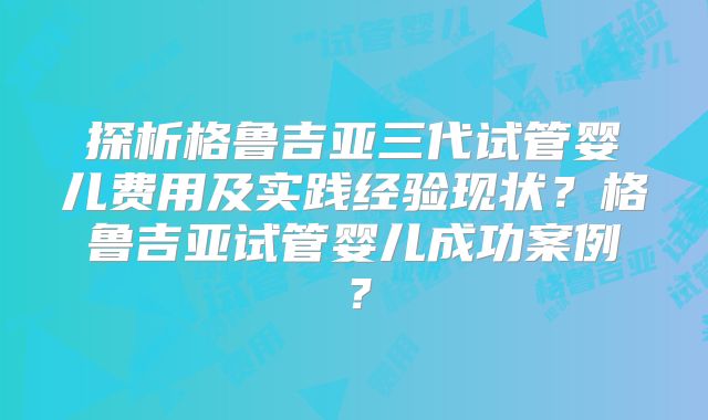 探析格鲁吉亚三代试管婴儿费用及实践经验现状？格鲁吉亚试管婴儿成功案例？