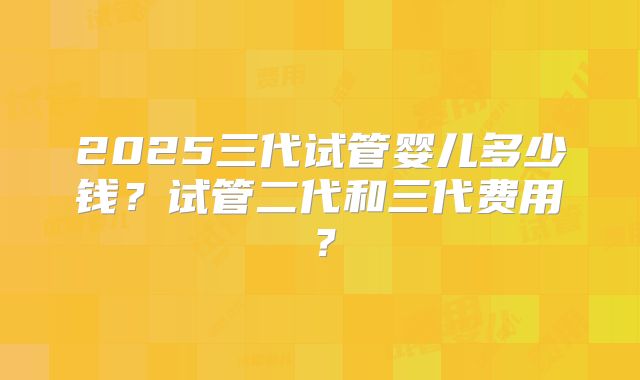 2025三代试管婴儿多少钱?试管二代和三代费用?
