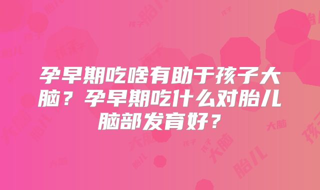 孕早期吃啥有助于孩子大脑？孕早期吃什么对胎儿脑部发育好？