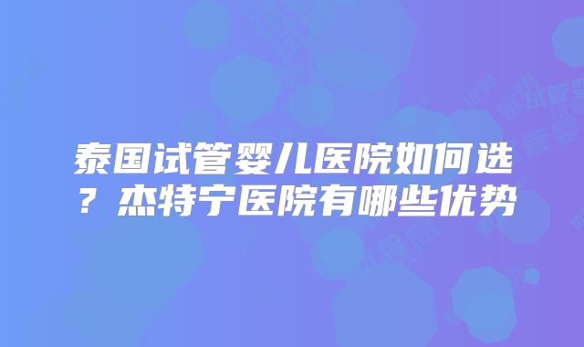 泰国试管婴儿医院如何选？杰特宁医院有哪些优势