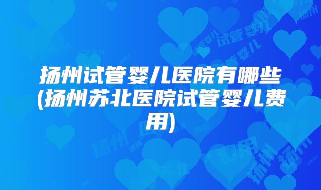 扬州试管婴儿医院有哪些(扬州苏北医院试管婴儿费用)