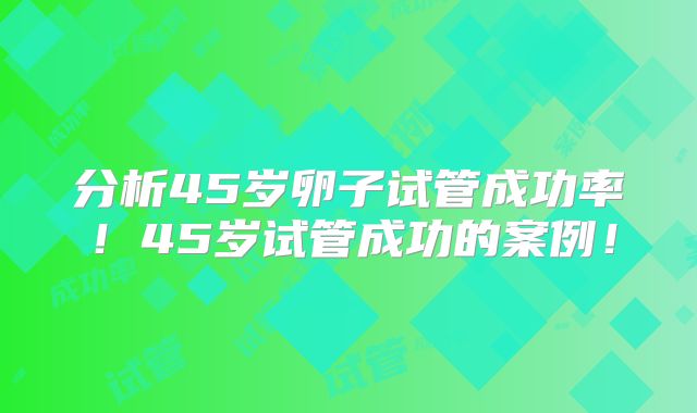 分析45岁卵子试管成功率！45岁试管成功的案例！
