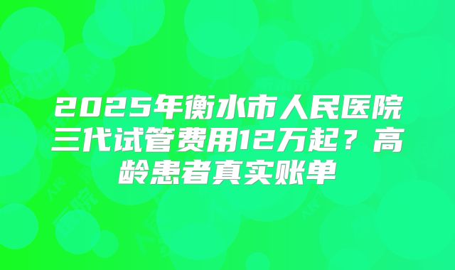 2025年衡水市人民医院三代试管费用12万起?高龄患者真实账单