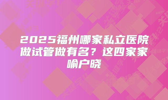 2025福州哪家私立医院做试管做有名？这四家家喻户晓