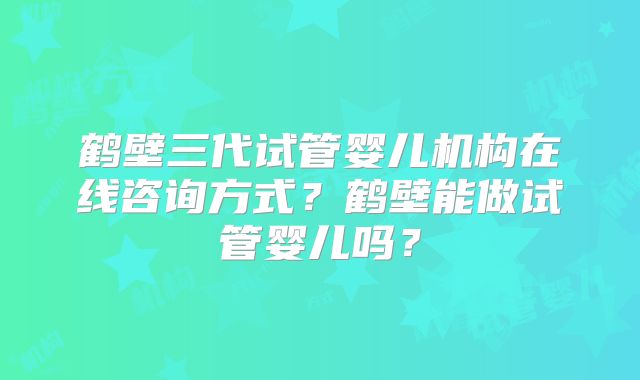 鹤壁三代试管婴儿机构在线咨询方式？鹤壁能做试管婴儿吗？