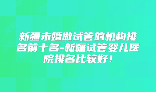 新疆未婚做试管的机构排名前十名-新疆试管婴儿医院排名比较好！