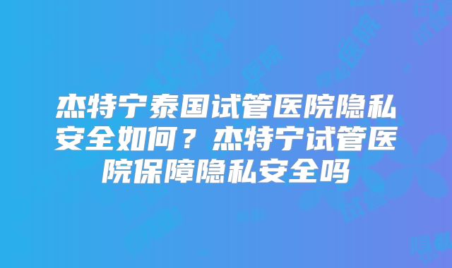 杰特宁泰国试管医院隐私安全如何？杰特宁试管医院保障隐私安全吗