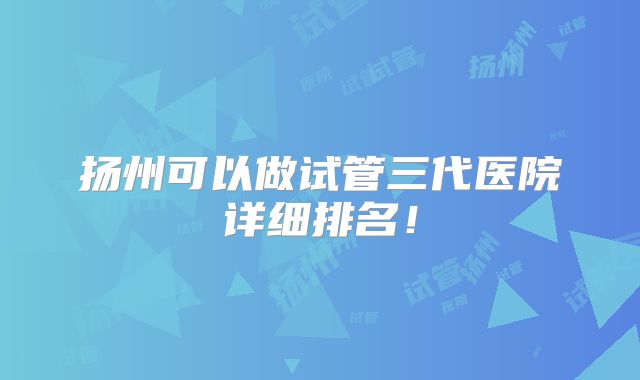 扬州可以做试管三代医院详细排名！