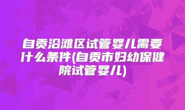 自贡沿滩区试管婴儿需要什么条件(自贡市妇幼保健院试管婴儿)