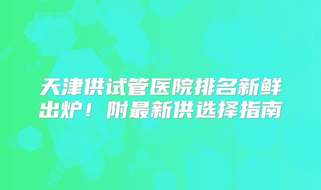 天津供试管医院排名新鲜出炉！附最新供选择指南
