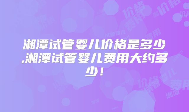 湘潭试管婴儿价格是多少,湘潭试管婴儿费用大约多少！