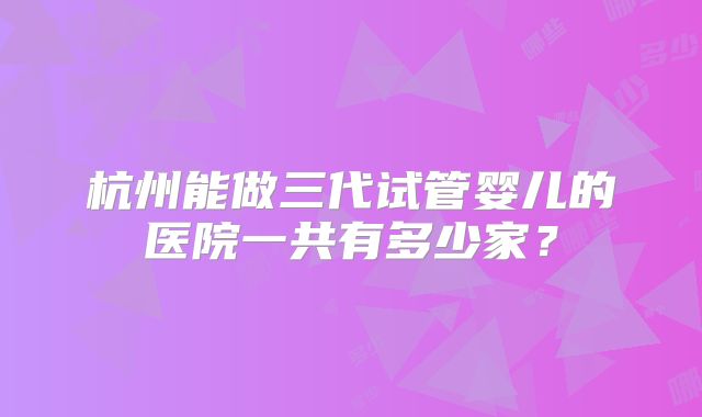 杭州能做三代试管婴儿的医院一共有多少家?