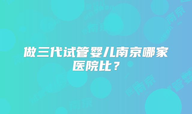 做三代试管婴儿南京哪家医院比？