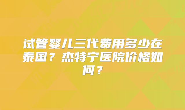 试管婴儿三代费用多少在泰国？杰特宁医院价格如何？